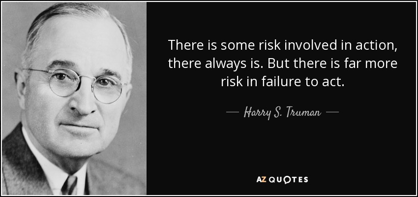 There is some risk involved in action, there always is. But there is far more risk in failure to act. - Harry S. Truman