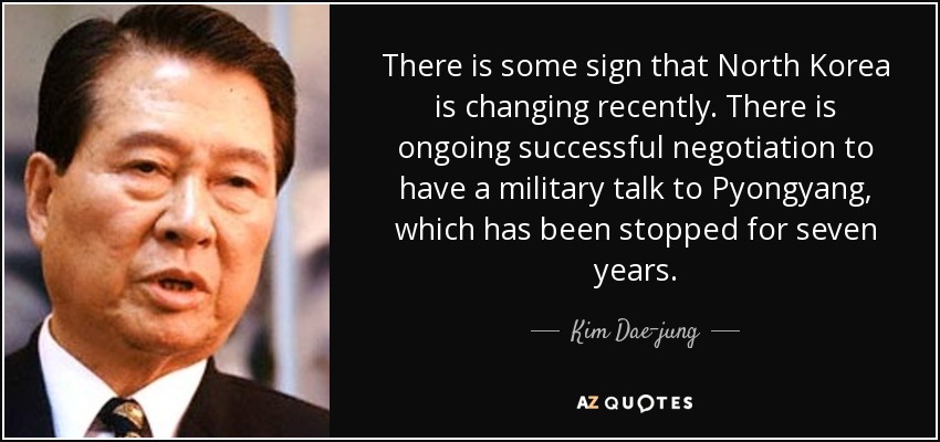 There is some sign that North Korea is changing recently. There is ongoing successful negotiation to have a military talk to Pyongyang, which has been stopped for seven years. - Kim Dae-jung