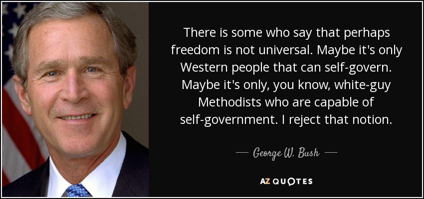 There is some who say that perhaps freedom is not universal. Maybe it's only Western people that can self-govern. Maybe it's only, you know, white-guy Methodists who are capable of self-government. I reject that notion. - George W. Bush