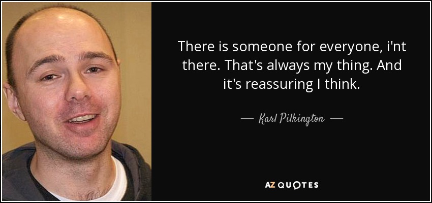 There is someone for everyone, i'nt there. That's always my thing. And it's reassuring I think. - Karl Pilkington