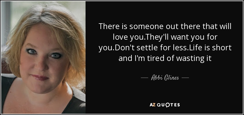 There is someone out there that will love you.They'll want you for you.Don't settle for less.Life is short and I'm tired of wasting it - Abbi Glines