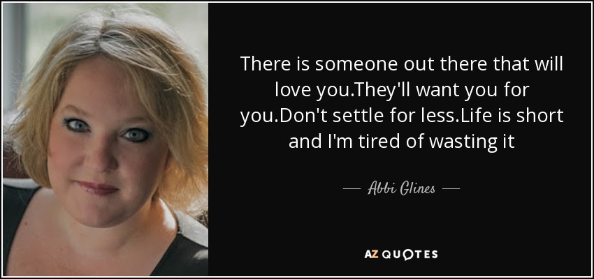 There is someone out there that will love you.They'll want you for you.Don't settle for less.Life is short and I'm tired of wasting it - Abbi Glines