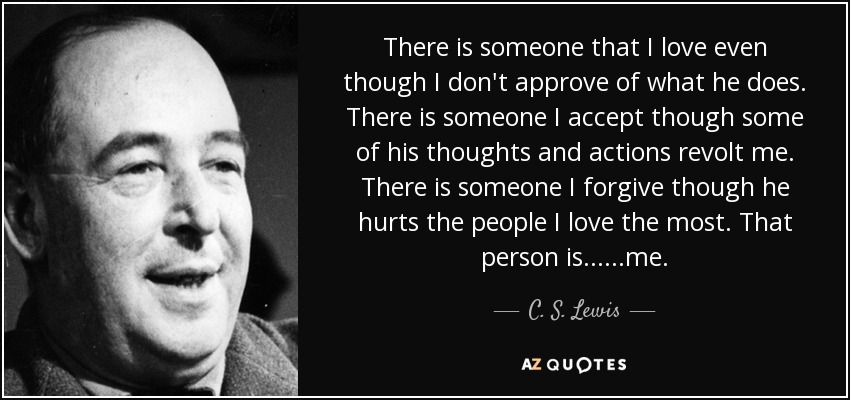 There is someone that I love even though I don't approve of what he does. There is someone I accept though some of his thoughts and actions revolt me. There is someone I forgive though he hurts the people I love the most. That person is......me. - C. S. Lewis