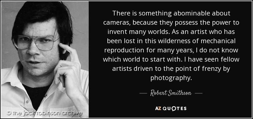 There is something abominable about cameras, because they possess the power to invent many worlds. As an artist who has been lost in this wilderness of mechanical reproduction for many years, I do not know which world to start with. I have seen fellow artists driven to the point of frenzy by photography. - Robert Smithson