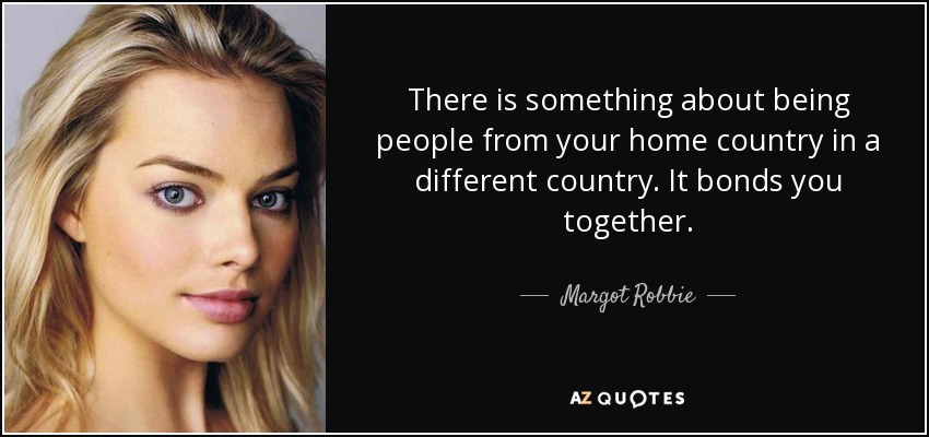 There is something about being people from your home country in a different country. It bonds you together. - Margot Robbie