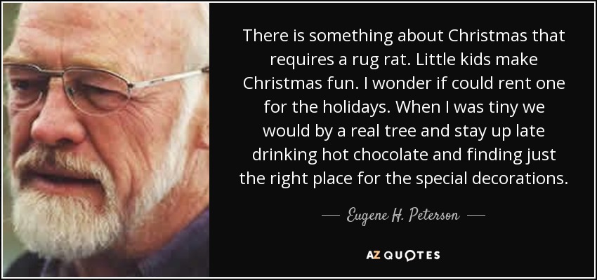 There is something about Christmas that requires a rug rat. Little kids make Christmas fun. I wonder if could rent one for the holidays. When I was tiny we would by a real tree and stay up late drinking hot chocolate and finding just the right place for the special decorations. - Eugene H. Peterson