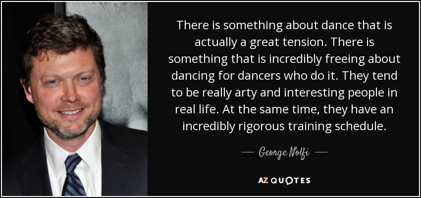 There is something about dance that is actually a great tension. There is something that is incredibly freeing about dancing for dancers who do it. They tend to be really arty and interesting people in real life. At the same time, they have an incredibly rigorous training schedule. - George Nolfi