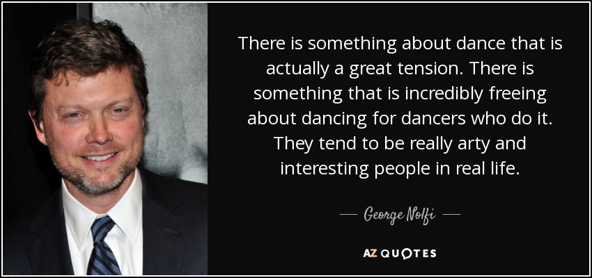 There is something about dance that is actually a great tension. There is something that is incredibly freeing about dancing for dancers who do it. They tend to be really arty and interesting people in real life. - George Nolfi