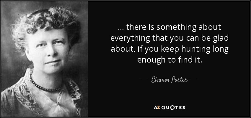 ... there is something about everything that you can be glad about, if you keep hunting long enough to find it. - Eleanor Porter