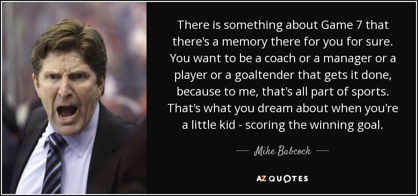 There is something about Game 7 that there's a memory there for you for sure. You want to be a coach or a manager or a player or a goaltender that gets it done, because to me, that's all part of sports. That's what you dream about when you're a little kid - scoring the winning goal. - Mike Babcock