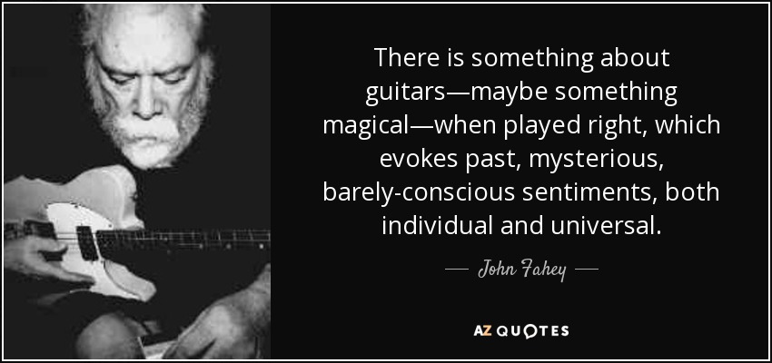 There is something about guitars—maybe something magical—when played right, which evokes past, mysterious, barely-conscious sentiments, both individual and universal. - John Fahey