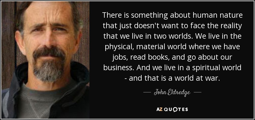There is something about human nature that just doesn't want to face the reality that we live in two worlds. We live in the physical, material world where we have jobs, read books, and go about our business. And we live in a spiritual world - and that is a world at war. - John Eldredge
