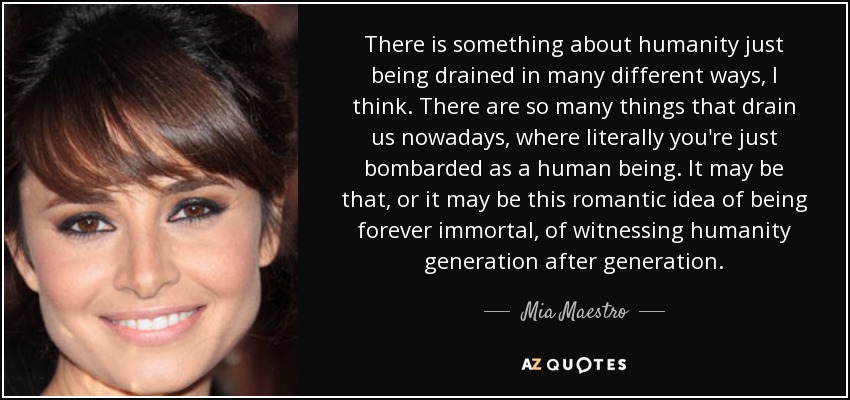 There is something about humanity just being drained in many different ways, I think. There are so many things that drain us nowadays, where literally you're just bombarded as a human being. It may be that, or it may be this romantic idea of being forever immortal, of witnessing humanity generation after generation. - Mia Maestro