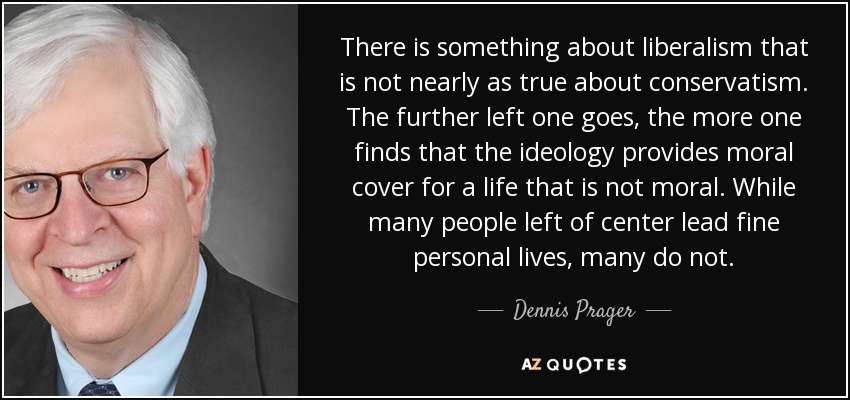There is something about liberalism that is not nearly as true about conservatism. The further left one goes, the more one finds that the ideology provides moral cover for a life that is not moral. While many people left of center lead fine personal lives, many do not. - Dennis Prager
