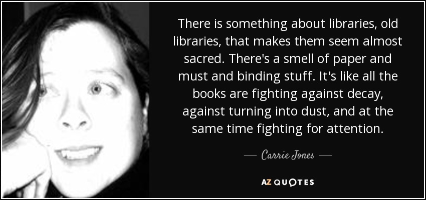 There is something about libraries, old libraries, that makes them seem almost sacred. There's a smell of paper and must and binding stuff. It's like all the books are fighting against decay, against turning into dust, and at the same time fighting for attention. - Carrie Jones