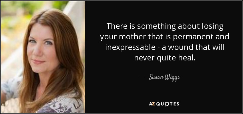 There is something about losing your mother that is permanent and inexpressable - a wound that will never quite heal. - Susan Wiggs