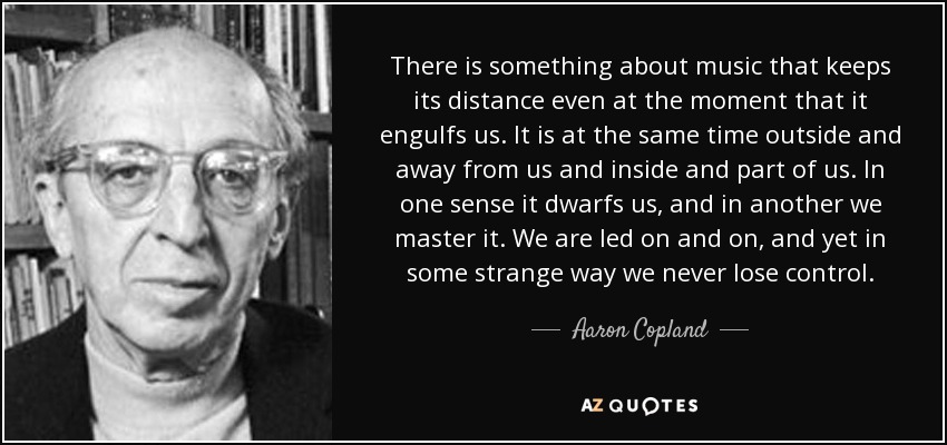 There is something about music that keeps its distance even at the moment that it engulfs us. It is at the same time outside and away from us and inside and part of us. In one sense it dwarfs us, and in another we master it. We are led on and on, and yet in some strange way we never lose control. - Aaron Copland