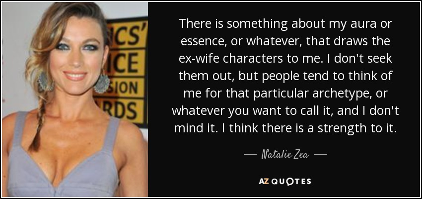 There is something about my aura or essence, or whatever, that draws the ex-wife characters to me. I don't seek them out, but people tend to think of me for that particular archetype, or whatever you want to call it, and I don't mind it. I think there is a strength to it. - Natalie Zea
