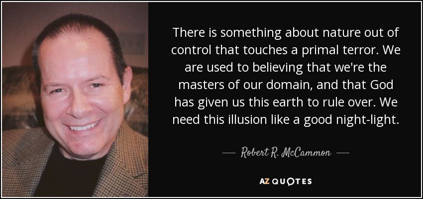 There is something about nature out of control that touches a primal terror. We are used to believing that we're the masters of our domain, and that God has given us this earth to rule over. We need this illusion like a good night-light. - Robert R. McCammon
