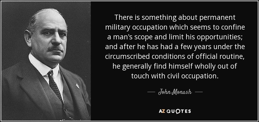 There is something about permanent military occupation which seems to confine a man's scope and limit his opportunities; and after he has had a few years under the circumscribed conditions of official routine, he generally find himself wholly out of touch with civil occupation. - John Monash