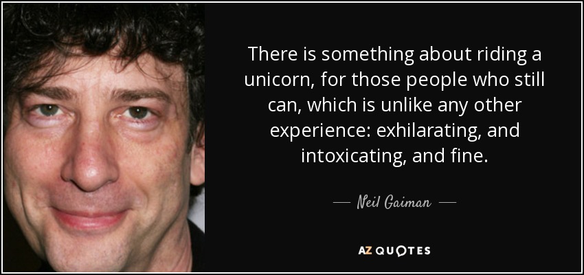 There is something about riding a unicorn, for those people who still can, which is unlike any other experience: exhilarating, and intoxicating, and fine. - Neil Gaiman