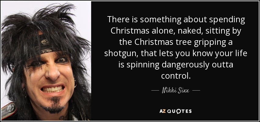 There is something about spending Christmas alone, naked, sitting by the Christmas tree gripping a shotgun, that lets you know your life is spinning dangerously outta control. - Nikki Sixx