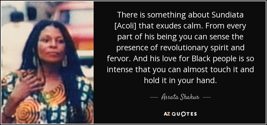 There is something about Sundiata [Acoli] that exudes calm. From every part of his being you can sense the presence of revolutionary spirit and fervor. And his love for Black people is so intense that you can almost touch it and hold it in your hand. - Assata Shakur