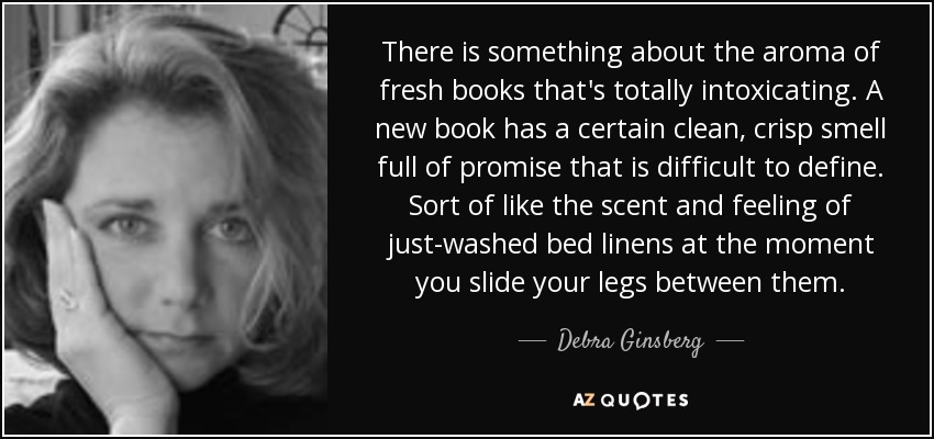 There is something about the aroma of fresh books that's totally intoxicating. A new book has a certain clean, crisp smell full of promise that is difficult to define. Sort of like the scent and feeling of just-washed bed linens at the moment you slide your legs between them. - Debra Ginsberg