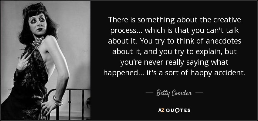 There is something about the creative process... which is that you can't talk about it. You try to think of anecdotes about it, and you try to explain, but you're never really saying what happened... it's a sort of happy accident. - Betty Comden