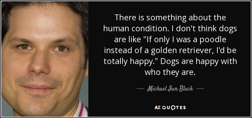 There is something about the human condition. I don't think dogs are like 