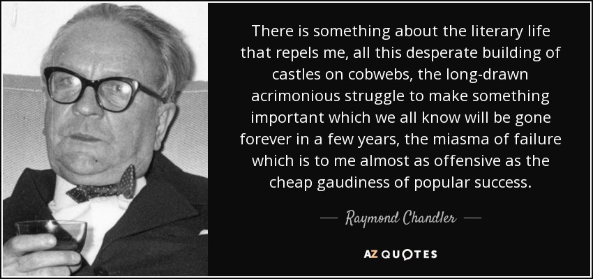 There is something about the literary life that repels me, all this desperate building of castles on cobwebs, the long-drawn acrimonious struggle to make something important which we all know will be gone forever in a few years, the miasma of failure which is to me almost as offensive as the cheap gaudiness of popular success. - Raymond Chandler