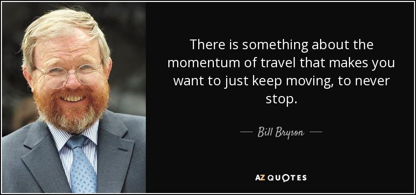 There is something about the momentum of travel that makes you want to just keep moving, to never stop. - Bill Bryson