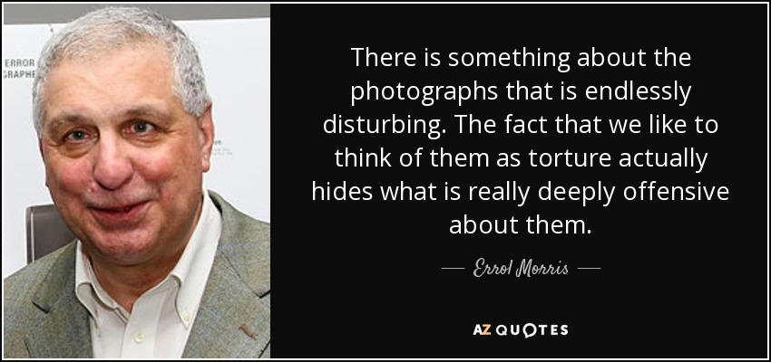 There is something about the photographs that is endlessly disturbing. The fact that we like to think of them as torture actually hides what is really deeply offensive about them. - Errol Morris
