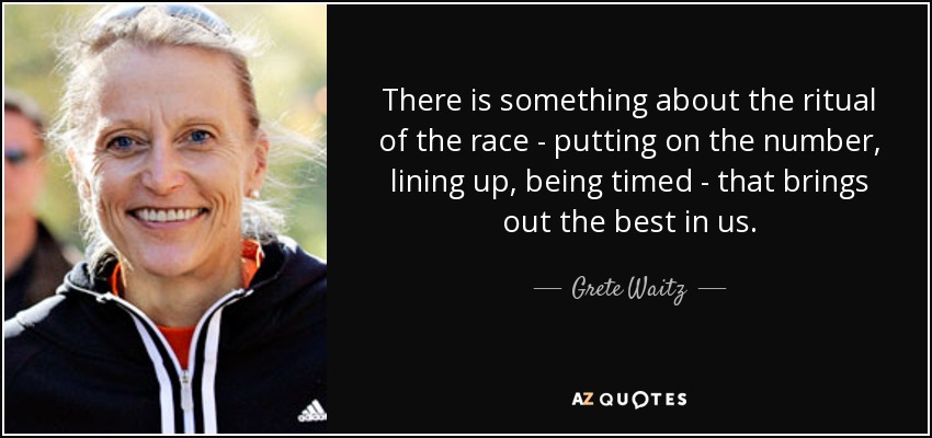 There is something about the ritual of the race - putting on the number, lining up, being timed - that brings out the best in us. - Grete Waitz