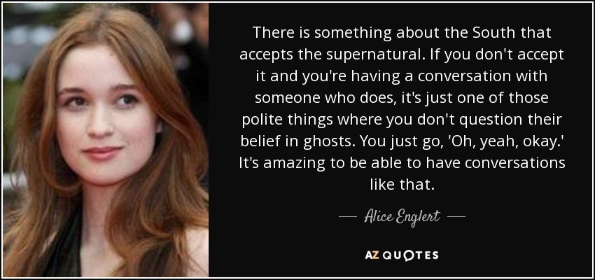 There is something about the South that accepts the supernatural. If you don't accept it and you're having a conversation with someone who does, it's just one of those polite things where you don't question their belief in ghosts. You just go, 'Oh, yeah, okay.' It's amazing to be able to have conversations like that. - Alice Englert