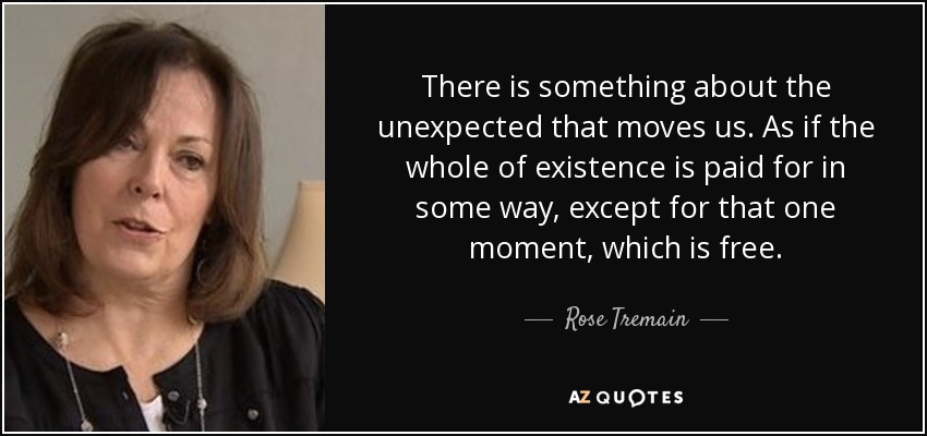 There is something about the unexpected that moves us. As if the whole of existence is paid for in some way, except for that one moment, which is free. - Rose Tremain
