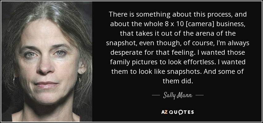 There is something about this process, and about the whole 8 x 10 [camera] business, that takes it out of the arena of the snapshot, even though, of course, I'm always desperate for that feeling. I wanted those family pictures to look effortless. I wanted them to look like snapshots. And some of them did. - Sally Mann