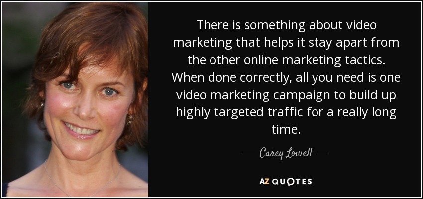 There is something about video marketing that helps it stay apart from the other online marketing tactics. When done correctly, all you need is one video marketing campaign to build up highly targeted traffic for a really long time. - Carey Lowell