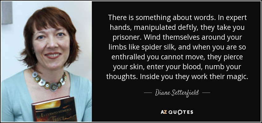 There is something about words. In expert hands, manipulated deftly, they take you prisoner. Wind themselves around your limbs like spider silk, and when you are so enthralled you cannot move, they pierce your skin, enter your blood, numb your thoughts. Inside you they work their magic. - Diane Setterfield