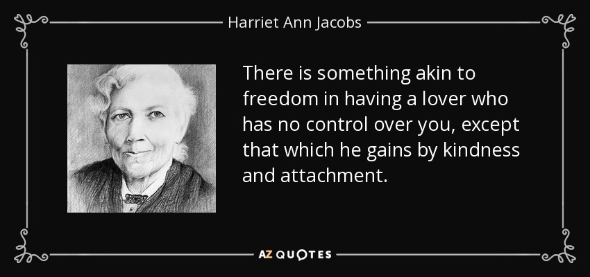 There is something akin to freedom in having a lover who has no control over you, except that which he gains by kindness and attachment. - Harriet Ann Jacobs