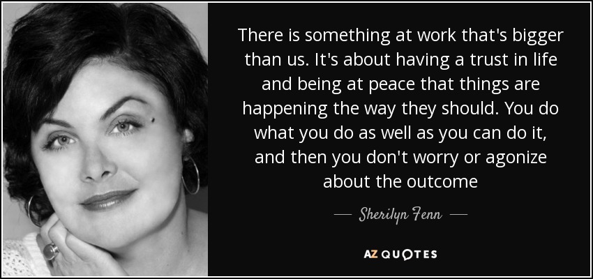 There is something at work that's bigger than us. It's about having a trust in life and being at peace that things are happening the way they should. You do what you do as well as you can do it, and then you don't worry or agonize about the outcome - Sherilyn Fenn