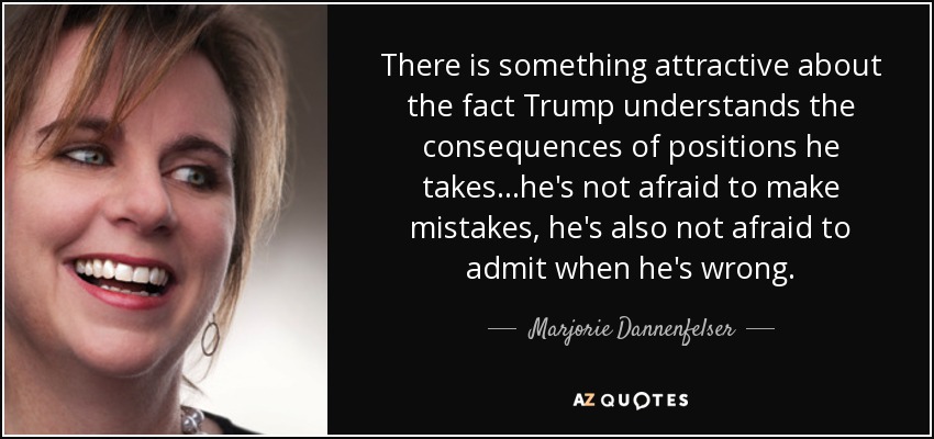 There is something attractive about the fact Trump understands the consequences of positions he takes ...he's not afraid to make mistakes, he's also not afraid to admit when he's wrong. - Marjorie Dannenfelser