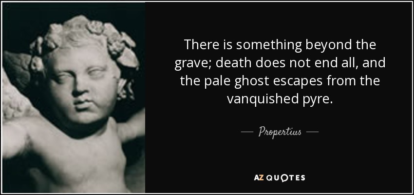 There is something beyond the grave; death does not end all, and the pale ghost escapes from the vanquished pyre. - Propertius