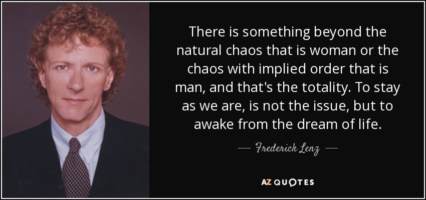 There is something beyond the natural chaos that is woman or the chaos with implied order that is man, and that's the totality. To stay as we are, is not the issue, but to awake from the dream of life. - Frederick Lenz