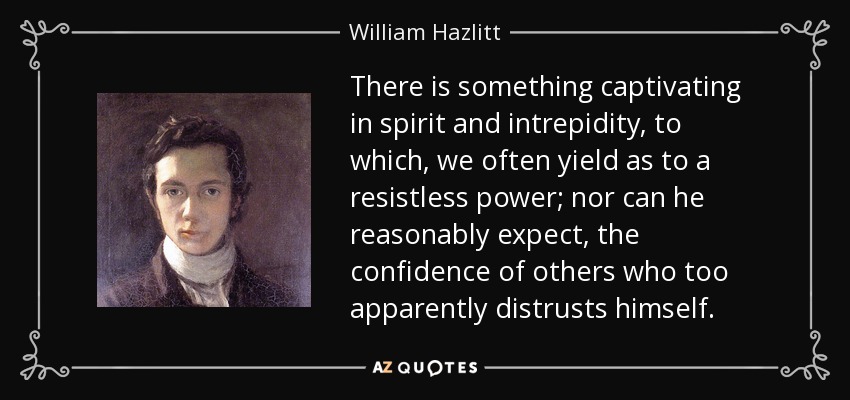 There is something captivating in spirit and intrepidity, to which, we often yield as to a resistless power; nor can he reasonably expect, the confidence of others who too apparently distrusts himself. - William Hazlitt