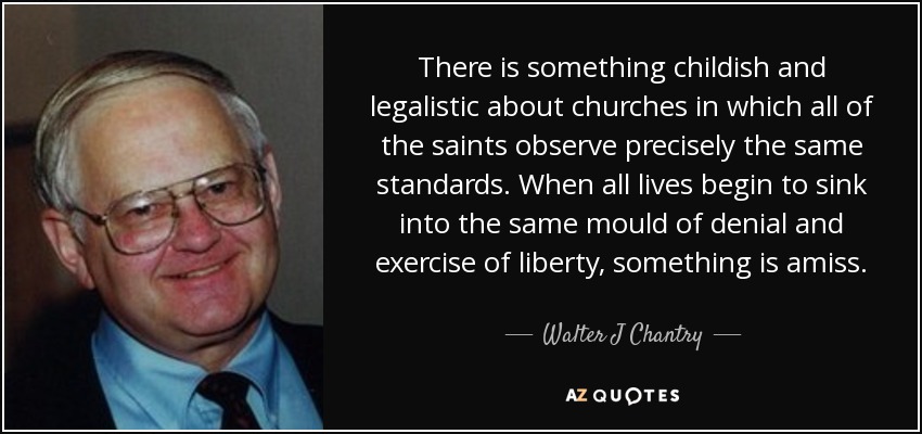 There is something childish and legalistic about churches in which all of the saints observe precisely the same standards. When all lives begin to sink into the same mould of denial and exercise of liberty, something is amiss. - Walter J Chantry