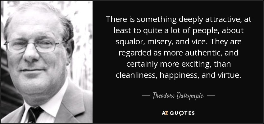 There is something deeply attractive, at least to quite a lot of people, about squalor, misery, and vice. They are regarded as more authentic, and certainly more exciting, than cleanliness, happiness, and virtue. - Theodore Dalrymple