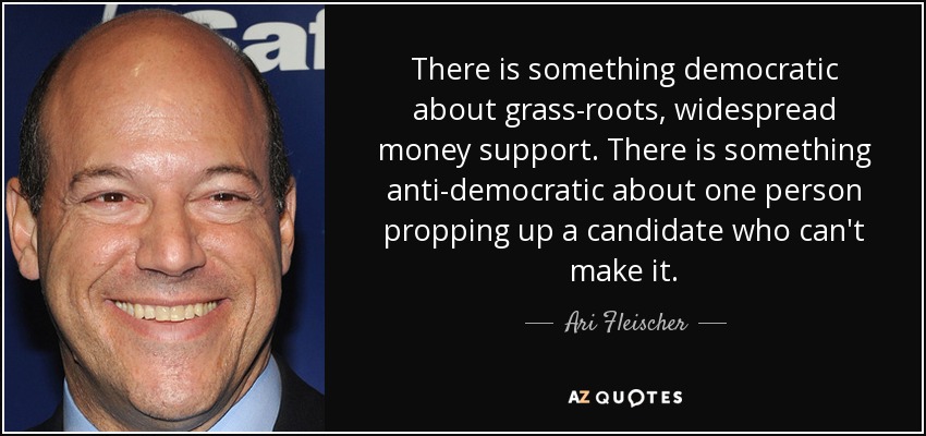 There is something democratic about grass-roots, widespread money support. There is something anti-democratic about one person propping up a candidate who can't make it. - Ari Fleischer