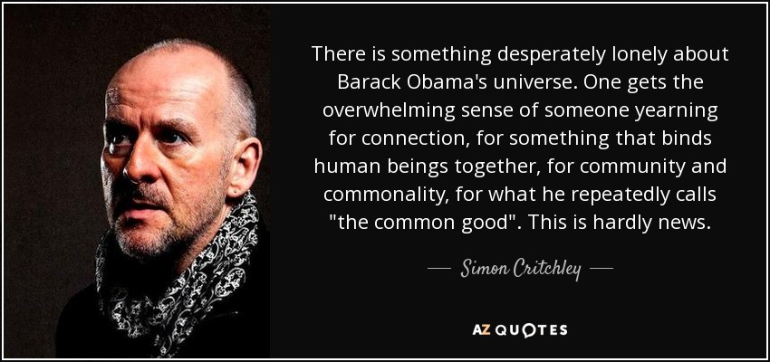 There is something desperately lonely about Barack Obama's universe. One gets the overwhelming sense of someone yearning for connection, for something that binds human beings together, for community and commonality, for what he repeatedly calls 