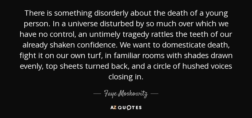 There is something disorderly about the death of a young person. In a universe disturbed by so much over which we have no control, an untimely tragedy rattles the teeth of our already shaken confidence. We want to domesticate death, fight it on our own turf, in familiar rooms with shades drawn evenly, top sheets turned back, and a circle of hushed voices closing in. - Faye Moskowitz